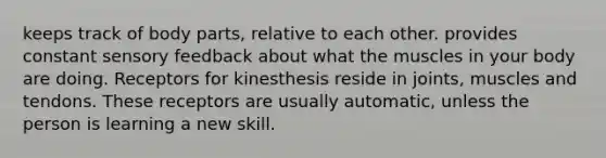 keeps track of body parts, relative to each other. provides constant sensory feedback about what the muscles in your body are doing. Receptors for kinesthesis reside in joints, muscles and tendons. These receptors are usually automatic, unless the person is learning a new skill.