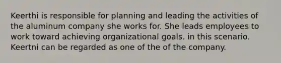 Keerthi is responsible for planning and leading the activities of the aluminum company she works for. She leads employees to work toward achieving organizational goals. in this scenario. Keertni can be regarded as one of the of the company.