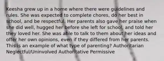 Keesha grew up in a home where there were guidelines and rules. She was expected to complete chores, do her best in school, and be respectful. Her parents also gave her praise when she did well, hugged her before she left for school, and told her they loved her. She was able to talk to them about her ideas and offer her own opinions, even if they differed from her parents. This is an example of what type of parenting? Authoritarian Neglectful/Uninvolved Authoritative Permissive