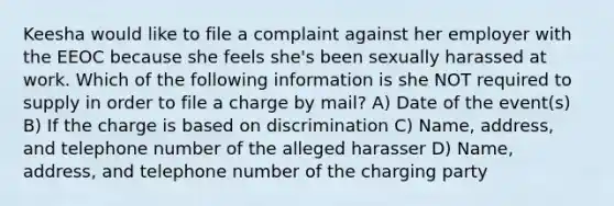 Keesha would like to file a complaint against her employer with the EEOC because she feels she's been sexually harassed at work. Which of the following information is she NOT required to supply in order to file a charge by mail? A) Date of the event(s) B) If the charge is based on discrimination C) Name, address, and telephone number of the alleged harasser D) Name, address, and telephone number of the charging party