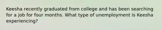 Keesha recently graduated from college and has been searching for a job for four months. What type of unemployment is Keesha experiencing?