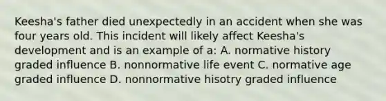 Keesha's father died unexpectedly in an accident when she was four years old. This incident will likely affect Keesha's development and is an example of a: A. normative history graded influence B. nonnormative life event C. normative age graded influence D. nonnormative hisotry graded influence