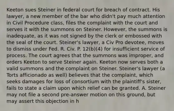 Keeton sues Steiner in federal court for breach of contract. His lawyer, a new member of the bar who didn't pay much attention in Civil Procedure class, files the complaint with the court and serves it with the summons on Steiner. However, the summons is inadequate, as it was not signed by the clerk or embossed with the seal of the court. Steiner's lawyer, a Civ Pro devotee, moves to dismiss under Fed. R. Civ. P. 12(b)(4) for insufficient service of process. The court agrees that the summons was improper, and orders Keeton to serve Steiner again. Keeton now serves both a valid summons and the complaint on Steiner. Steiner's lawyer (a Torts afficionado as well) believes that the complaint, which seeks damages for loss of consortium with the plaintiff's sister, fails to state a claim upon which relief can be granted. A. Steiner may not file a second pre-answer motion on this ground, but may assert this objection in h