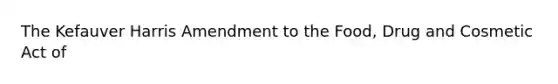 The Kefauver Harris Amendment to the Food, Drug and Cosmetic Act of