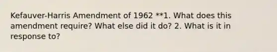 Kefauver-Harris Amendment of 1962 **1. What does this amendment require? What else did it do? 2. What is it in response to?