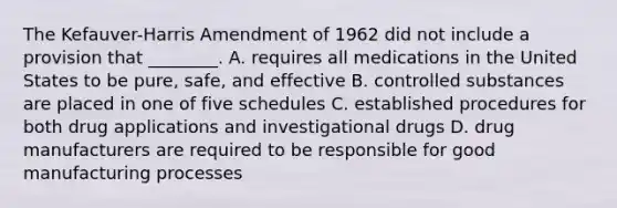 The Kefauver-Harris Amendment of 1962 did not include a provision that ________. A. requires all medications in the United States to be pure, safe, and effective B. controlled substances are placed in one of five schedules C. established procedures for both drug applications and investigational drugs D. drug manufacturers are required to be responsible for good manufacturing processes