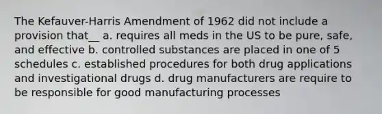 The Kefauver-Harris Amendment of 1962 did not include a provision that__ a. requires all meds in the US to be pure, safe, and effective b. controlled substances are placed in one of 5 schedules c. established procedures for both drug applications and investigational drugs d. drug manufacturers are require to be responsible for good manufacturing processes