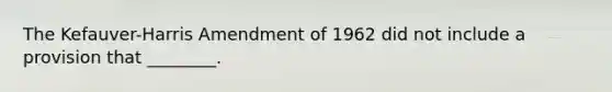 The Kefauver-Harris Amendment of 1962 did not include a provision that ________.