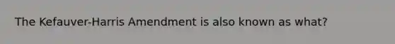 The Kefauver-Harris Amendment is also known as what?