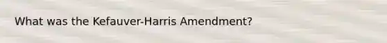 What was the Kefauver-Harris Amendment?