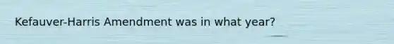 Kefauver-Harris Amendment was in what year?