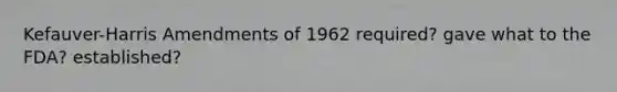 Kefauver-Harris Amendments of 1962 required? gave what to the FDA? established?