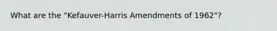 What are the "Kefauver-Harris Amendments of 1962"?