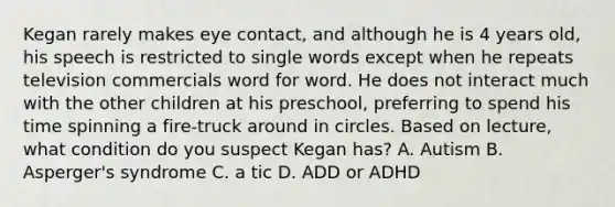 Kegan rarely makes eye contact, and although he is 4 years old, his speech is restricted to single words except when he repeats television commercials word for word. He does not interact much with the other children at his preschool, preferring to spend his time spinning a fire-truck around in circles. Based on lecture, what condition do you suspect Kegan has? A. Autism B. Asperger's syndrome C. a tic D. ADD or ADHD