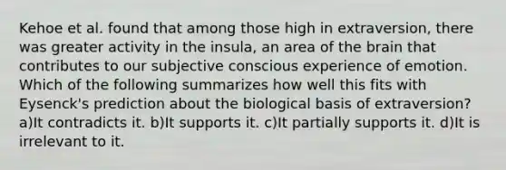 Kehoe et al. found that among those high in extraversion, there was greater activity in the insula, an area of the brain that contributes to our subjective conscious experience of emotion. Which of the following summarizes how well this fits with Eysenck's prediction about the biological basis of extraversion? a)It contradicts it. b)It supports it. c)It partially supports it. d)It is irrelevant to it.