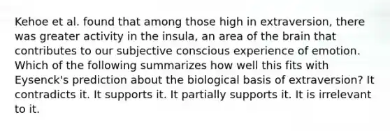 Kehoe et al. found that among those high in extraversion, there was greater activity in the insula, an area of the brain that contributes to our subjective conscious experience of emotion. Which of the following summarizes how well this fits with Eysenck's prediction about the biological basis of extraversion? It contradicts it. It supports it. It partially supports it. It is irrelevant to it.