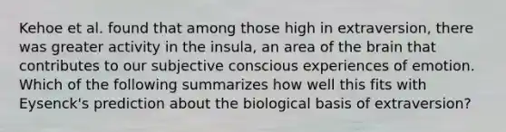 Kehoe et al. found that among those high in extraversion, there was greater activity in the insula, an area of the brain that contributes to our subjective conscious experiences of emotion. Which of the following summarizes how well this fits with Eysenck's prediction about the biological basis of extraversion?