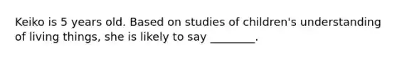 Keiko is 5 years old. Based on studies of children's understanding of living things, she is likely to say ________.