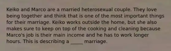 Keiko and Marco are a married heterosexual couple. They love being together and think that is one of the most important things for their marriage. Keiko works outside the home, but she also makes sure to keep on top of the cooking and cleaning because Marco's job is their main income and he has to work longer hours. This is describing a _____ marriage.