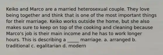 Keiko and Marco are a married heterosexual couple. They love being together and think that is one of the most important things for their marriage. Keiko works outside the home, but she also makes sure to keep on top of the cooking and cleaning because Marco's job is their main income and he has to work longer hours. This is describing a _____ marriage. a. arranged b. traditional c. egalitarian d. modern