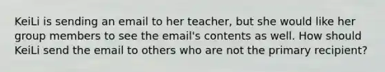 KeiLi is sending an email to her teacher, but she would like her group members to see the email's contents as well. How should KeiLi send the email to others who are not the primary recipient?