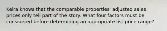 Keira knows that the comparable properties' adjusted sales prices only tell part of the story. What four factors must be considered before determining an appropriate list price range?