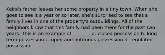 Keira's father leaves her some property in a tiny town. When she goes to see it a year or so later, she's surprised to see that a family lives in one of the property's outbuildings. All of the neighbors know that this family had been there for the past two years. This is an example of _______. a. closed possession b. long-term possession c. open and notorious possession d. regulated possession