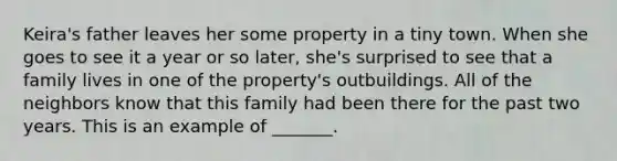 Keira's father leaves her some property in a tiny town. When she goes to see it a year or so later, she's surprised to see that a family lives in one of the property's outbuildings. All of the neighbors know that this family had been there for the past two years. This is an example of _______.