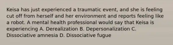 Keisa has just experienced a traumatic event, and she is feeling cut off from herself and her environment and reports feeling like a robot. A mental health professional would say that Keisa is experiencing A. Derealization B. Depersonalization C. Dissociative amnesia D. Dissociative fugue