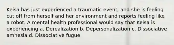 Keisa has just experienced a traumatic event, and she is feeling cut off from herself and her environment and reports feeling like a robot. A mental health professional would say that Keisa is experiencing a. Derealization b. Depersonalization c. Dissociative amnesia d. Dissociative fugue