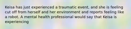 Keisa has just experienced a traumatic event, and she is feeling cut off from herself and her environment and reports feeling like a robot. A mental health professional would say that Keisa is experiencing