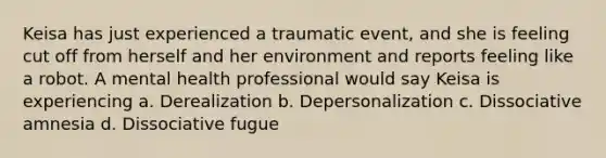 Keisa has just experienced a traumatic event, and she is feeling cut off from herself and her environment and reports feeling like a robot. A mental health professional would say Keisa is experiencing a. Derealization b. Depersonalization c. Dissociative amnesia d. Dissociative fugue