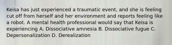 Keisa has just experienced a traumatic event, and she is feeling cut off from herself and her environment and reports feeling like a robot. A mental health professional would say that Keisa is experiencing A. Dissociative amnesia B. Dissociative fugue C. Depersonalization D. Derealization