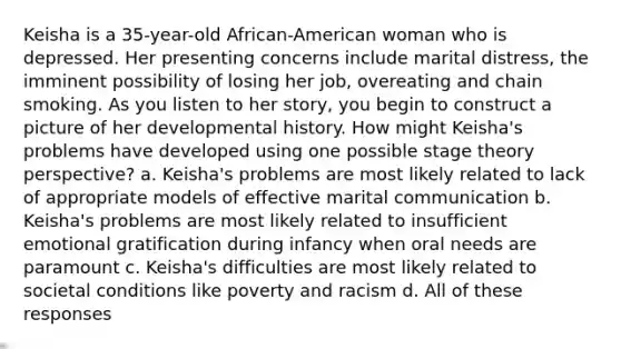 Keisha is a 35-year-old African-American woman who is depressed. Her presenting concerns include marital distress, the imminent possibility of losing her job, overeating and chain smoking. As you listen to her story, you begin to construct a picture of her developmental history. How might Keisha's problems have developed using one possible stage theory perspective? a. Keisha's problems are most likely related to lack of appropriate models of effective marital communication b. Keisha's problems are most likely related to insufficient emotional gratification during infancy when oral needs are paramount c. Keisha's difficulties are most likely related to societal conditions like poverty and racism d. All of these responses