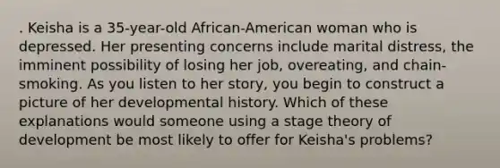 . Keisha is a 35-year-old African-American woman who is depressed. Her presenting concerns include marital distress, the imminent possibility of losing her job, overeating, and chain-smoking. As you listen to her story, you begin to construct a picture of her developmental history. Which of these explanations would someone using a stage theory of development be most likely to offer for Keisha's problems?