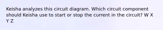 Keisha analyzes this circuit diagram. Which circuit component should Keisha use to start or stop the current in the circuit? W X Y Z