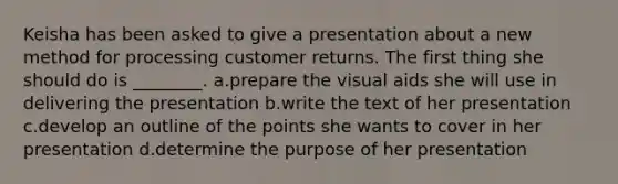 Keisha has been asked to give a presentation about a new method for processing customer returns. The first thing she should do is ________. a.prepare the visual aids she will use in delivering the presentation b.write the text of her presentation c.develop an outline of the points she wants to cover in her presentation d.determine the purpose of her presentation