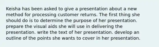 Keisha has been asked to give a presentation about a new method for processing customer returns. The first thing she should do is to determine the purpose of her presentation. prepare the visual aids she will use in delivering the presentation. write the text of her presentation. develop an outline of the points she wants to cover in her presentation.