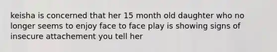 keisha is concerned that her 15 month old daughter who no longer seems to enjoy face to face play is showing signs of insecure attachement you tell her