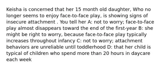 Keisha is concerned that her 15 month old daughter, Who no longer seems to enjoy face-to-face play, is showing signs of insecure attachment . You tell her A: not to worry; face-to-face play almost disappears toward the end of the first-year B: she might be right to worry, because face-to-face play typically increases throughout infancy C: not to worry; attachment behaviors are unreliable until toddlerhood D: that her child is typical of children who spend more than 20 hours in daycare each week