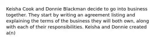 Keisha Cook and Donnie Blackman decide to go into business together. They start by writing an agreement listing and explaining the terms of the business they will both own, along with each of their responsibilities. Keisha and Donnie created a(n)