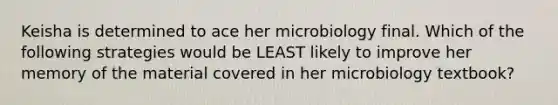 Keisha is determined to ace her microbiology final. Which of the following strategies would be LEAST likely to improve her memory of the material covered in her microbiology textbook?