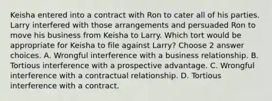 Keisha entered into a contract with Ron to cater all of his parties. Larry interfered with those arrangements and persuaded Ron to move his business from Keisha to Larry. Which tort would be appropriate for Keisha to file against Larry? Choose 2 answer choices. A. Wrongful interference with a business relationship. B. Tortious interference with a prospective advantage. C. Wrongful interference with a contractual relationship. D. Tortious interference with a contract.