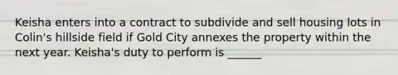 Keisha enters into a contract to subdivide and sell housing lots in Colin's hillside field if Gold City annexes the property within the next year. Keisha's duty to perform is ______