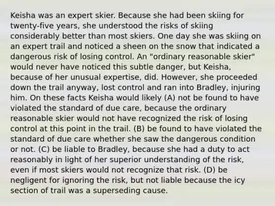 Keisha was an expert skier. Because she had been skiing for twenty-five years, she understood the risks of skiing considerably better than most skiers. One day she was skiing on an expert trail and noticed a sheen on the snow that indicated a dangerous risk of losing control. An "ordinary reasonable skier" would never have noticed this subtle danger, but Keisha, because of her unusual expertise, did. However, she proceeded down the trail anyway, lost control and ran into Bradley, injuring him. On these facts Keisha would likely (A) not be found to have violated the standard of due care, because the ordinary reasonable skier would not have recognized the risk of losing control at this point in the trail. (B) be found to have violated the standard of due care whether she saw the dangerous condition or not. (C) be liable to Bradley, because she had a duty to act reasonably in light of her superior understanding of the risk, even if most skiers would not recognize that risk. (D) be negligent for ignoring the risk, but not liable because the icy section of trail was a superseding cause.