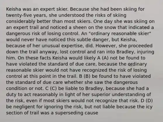 Keisha was an expert skier. Because she had been skiing for twenty-five years, she understood the risks of skiing considerably better than most skiers. One day she was skiing on an expert trail and noticed a sheen on the snow that indicated a dangerous risk of losing control. An "ordinary reasonable skier" would never have noticed this subtle danger, but Keisha, because of her unusual expertise, did. However, she proceeded down the trail anyway, lost control and ran into Bradley, injuring him. On these facts Keisha would likely A (A) not be found to have violated the standard of due care, because the ordinary reasonable skier would not have recognized the risk of losing control at this point in the trail. B (B) be found to have violated the standard of due care whether she saw the dangerous condition or not. C (C) be liable to Bradley, because she had a duty to act reasonably in light of her superior understanding of the risk, even if most skiers would not recognize that risk. D (D) be negligent for ignoring the risk, but not liable because the icy section of trail was a superseding cause