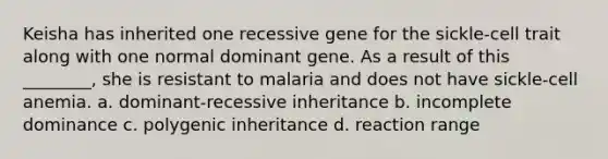 Keisha has inherited one recessive gene for the sickle-cell trait along with one normal dominant gene. As a result of this ________, she is resistant to malaria and does not have sickle-cell anemia. a. dominant-recessive inheritance b. incomplete dominance c. polygenic inheritance d. reaction range