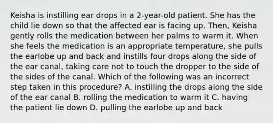 Keisha is instilling ear drops in a​ 2-year-old patient. She has the child lie down so that the affected ear is facing up.​ Then, Keisha gently rolls the medication between her palms to warm it. When she feels the medication is an appropriate​ temperature, she pulls the earlobe up and back and instills four drops along the side of the ear​ canal, taking care not to touch the dropper to the side of the sides of the canal. Which of the following was an incorrect step taken in this​ procedure? A. instilling the drops along the side of the ear canal B. rolling the medication to warm it C. having the patient lie down D. pulling the earlobe up and back