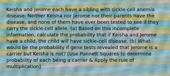 Keisha and Jerome each have a sibling with sickle-cell anemia disease. Neither Keisha nor Jerome nor their parents have the disease, and none of them have ever been tested to see if they carry the sickle-cell allele. (a) Based on this incomplete information, calculate the probability that if Keisha and Jerome have a child, the child will have sickle-cell disease. (b) What would be the probability if gene tests revealed that Jerome is a carrier but Keisha is not? [Use Punnett Squares to determine probability of each being a carrier & Apply the rule of multiplication]