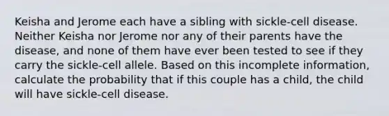 Keisha and Jerome each have a sibling with sickle-cell disease. Neither Keisha nor Jerome nor any of their parents have the disease, and none of them have ever been tested to see if they carry the sickle-cell allele. Based on this incomplete information, calculate the probability that if this couple has a child, the child will have sickle-cell disease.